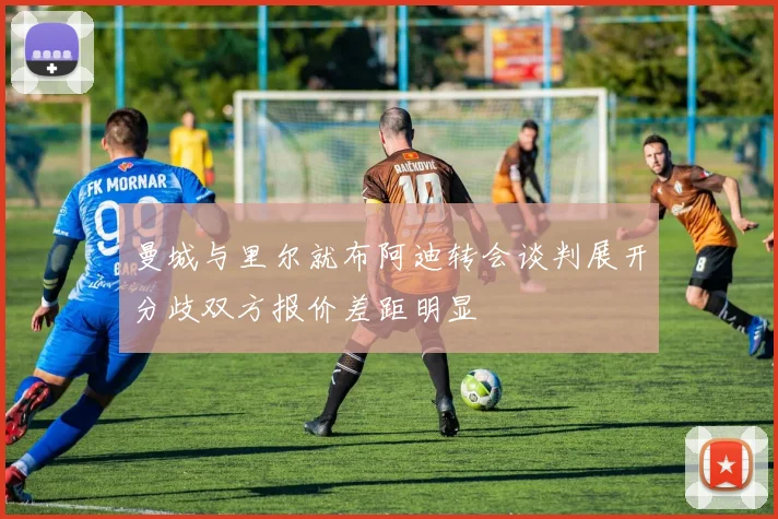 曼城与里尔就布阿迪转会谈判展开分歧双方报价差距明显