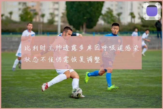 比利时主帅透露多库因呼吸道感染状态不佳仍需恢复调整