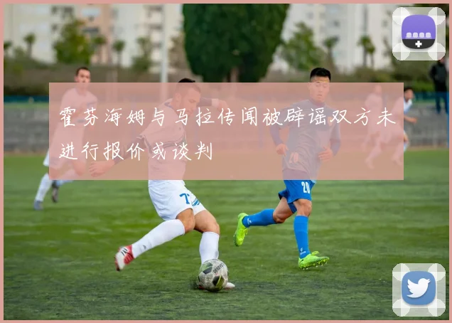 霍芬海姆与马拉传闻被辟谣双方未进行报价或谈判