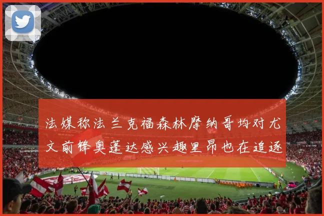 法媒称法兰克福森林摩纳哥均对尤文前锋奥蓬达感兴趣里昂也在追逐他