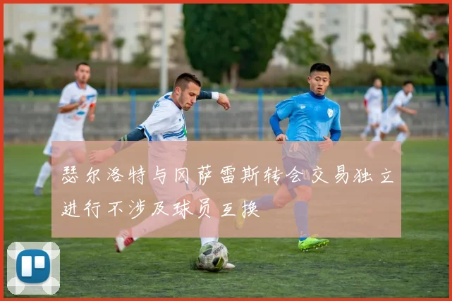 瑟尔洛特与冈萨雷斯转会交易独立进行不涉及球员互换