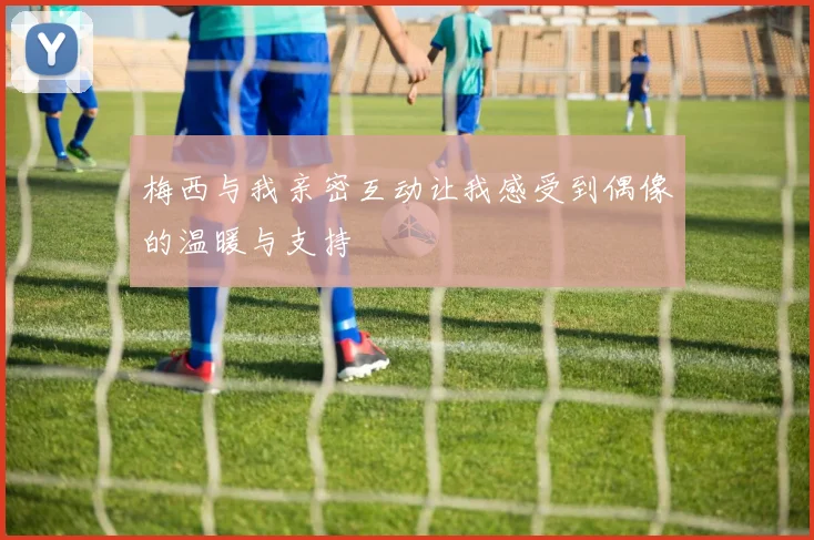 梅西与我亲密互动让我感受到偶像的温暖与支持