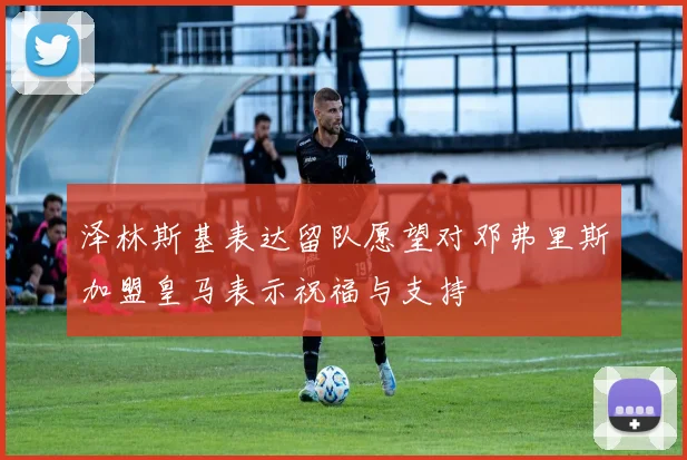 泽林斯基表达留队愿望对邓弗里斯加盟皇马表示祝福与支持