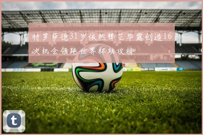 特罗萨德31岁依然锋芒毕露创造16次机会领跑世界杯助攻榜