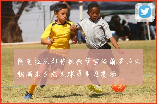阿奎拉尼即将执教萨索洛前罗马利物浦米兰尤文球员重返赛场