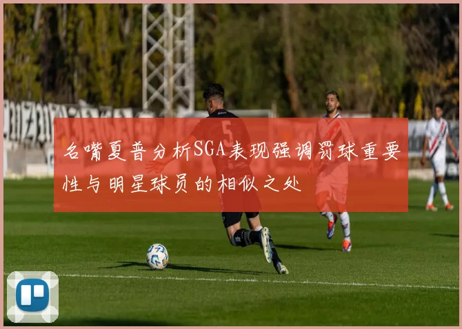 名嘴夏普分析SGA表现强调罚球重要性与明星球员的相似之处