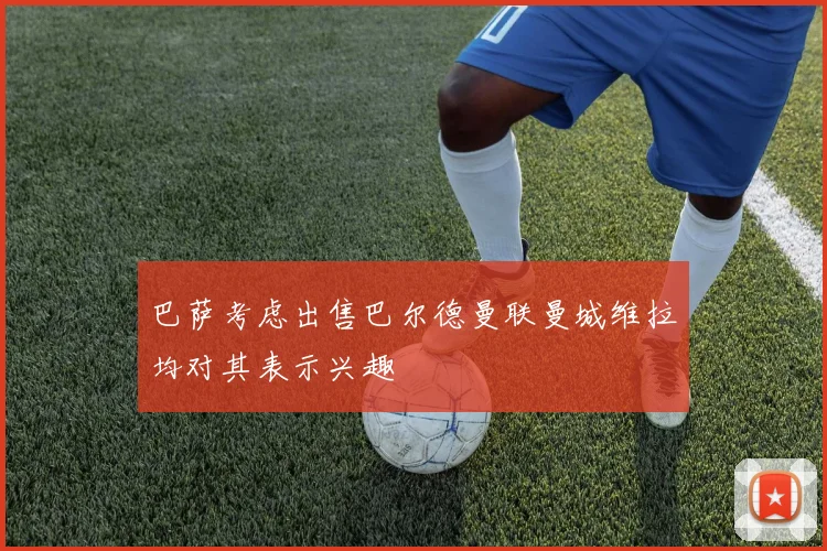 巴萨考虑出售巴尔德曼联曼城维拉均对其表示兴趣
