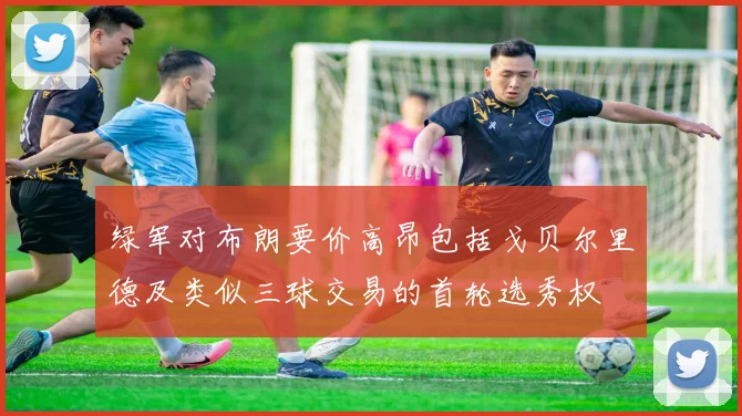 绿军对布朗要价高昂包括戈贝尔里德及类似三球交易的首轮选秀权