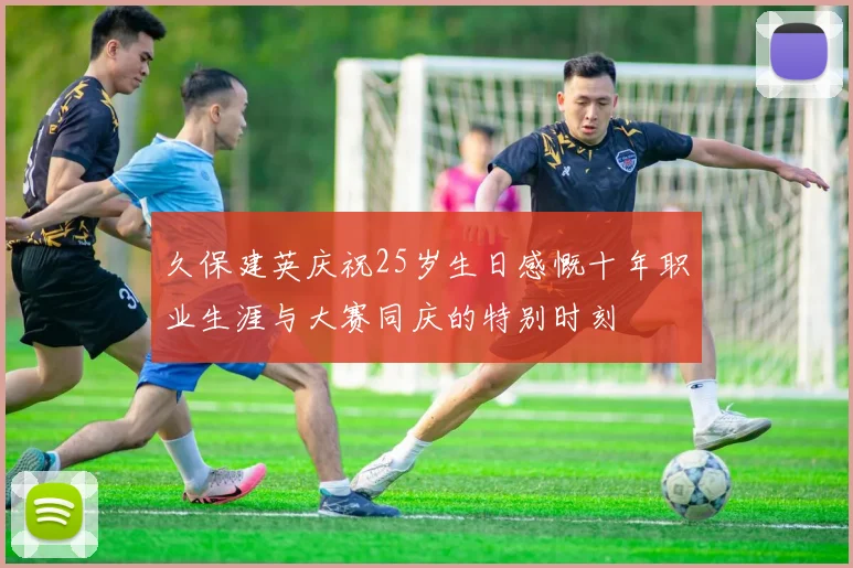 久保建英庆祝25岁生日感慨十年职业生涯与大赛同庆的特别时刻