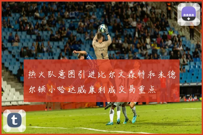 热火队意图引进比尔文森特和米德尔顿小哈达威康利成交易重点