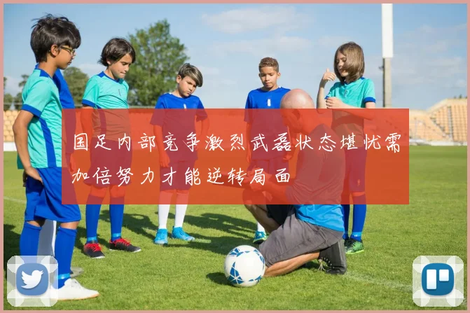 国足内部竞争激烈武磊状态堪忧需加倍努力才能逆转局面