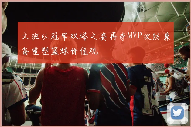文班以冠军双塔之姿再夺MVP攻防兼备重塑篮球价值观