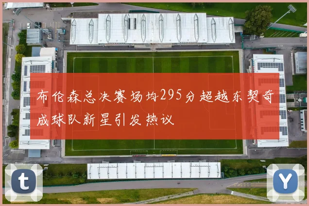 布伦森总决赛场均295分超越东契奇成球队新星引发热议