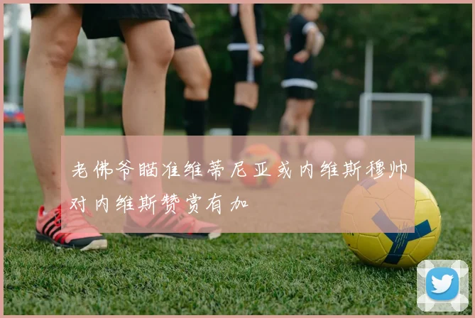 老佛爷瞄准维蒂尼亚或内维斯穆帅对内维斯赞赏有加