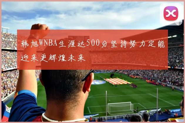 韩旭WNBA生涯达500分坚持努力定能迎来更辉煌未来