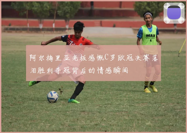 阿尔梅里亚老板感慨C罗欧冠决赛落泪胜利夺冠背后的情感瞬间