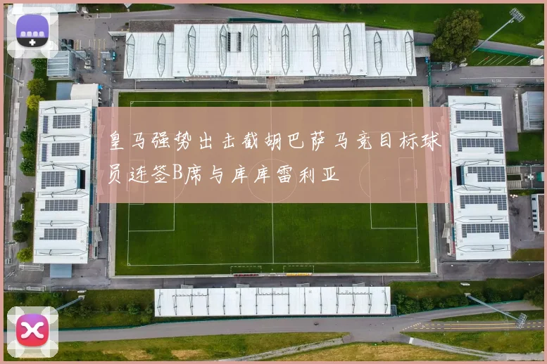 皇马强势出击截胡巴萨马竞目标球员连签B席与库库雷利亚