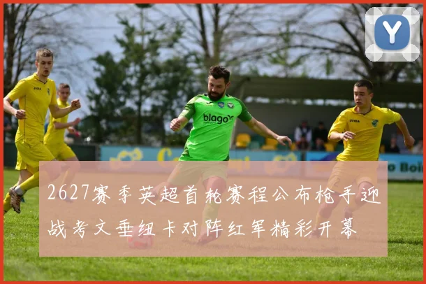 2627赛季英超首轮赛程公布枪手迎战考文垂纽卡对阵红军精彩开幕