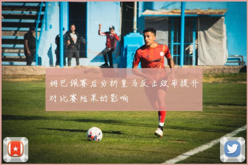 姆巴佩赛后分析皇马反击效率提升对比赛结果的影响