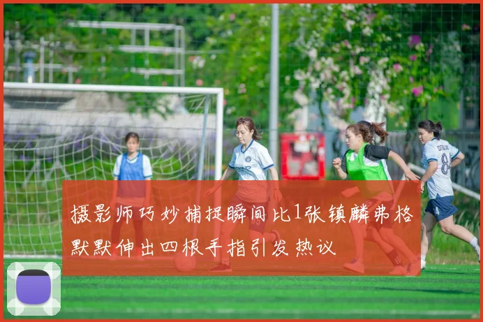摄影师巧妙捕捉瞬间比1张镇麟弗格默默伸出四根手指引发热议