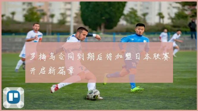 罗梅乌合同到期后将加盟日本联赛开启新篇章