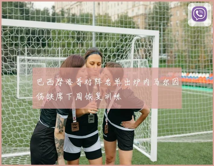 巴西摩洛哥对阵名单出炉内马尔因伤缺席下周恢复训练