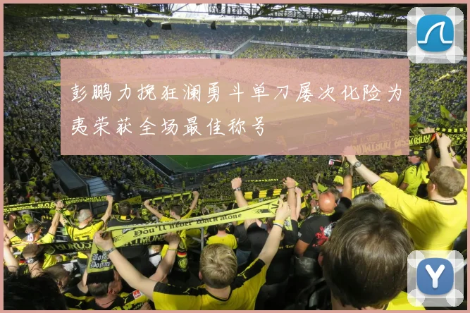 彭鹏力挽狂澜勇斗单刀屡次化险为夷荣获全场最佳称号